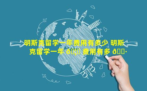 明斯克留学一年费用有多少 明斯克留学一年 🦋 费用有多 🌷 少人民币